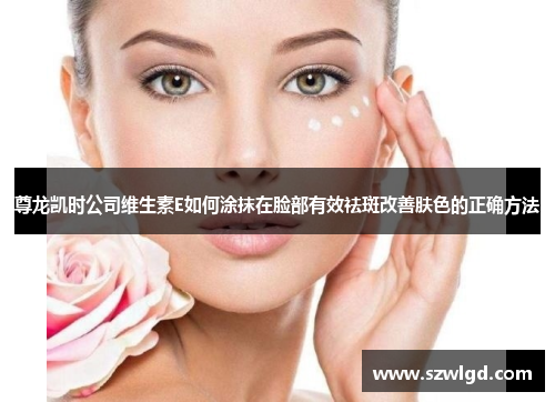 尊龙凯时公司维生素E如何涂抹在脸部有效祛斑改善肤色的正确方法
